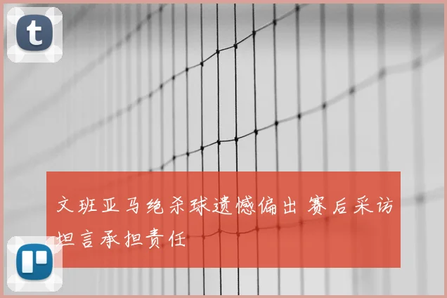 文班亚马绝杀球遗憾偏出 赛后采访坦言承担责任