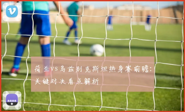 荷兰vs乌兹别克斯坦热身赛前瞻：关键对决看点解析